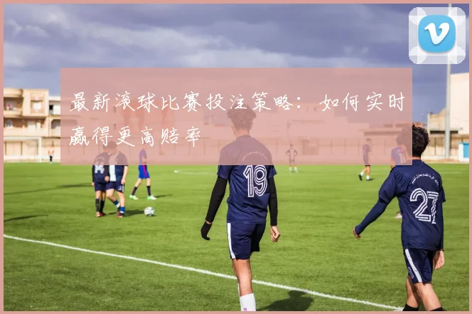 最新滚球比赛投注策略：如何实时赢得更高赔率